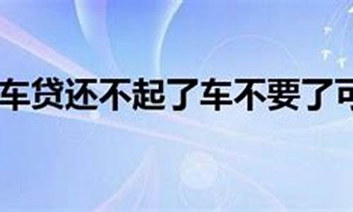 二手车贷还不上可以把车还回去么_二手车贷还不起了可以卖吗